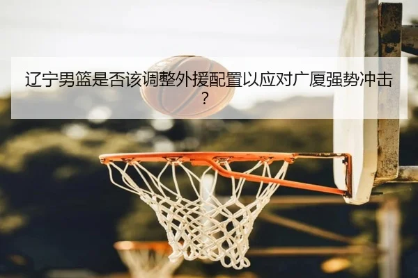 辽宁男篮是否该调整外援配置以应对广厦强势冲击？（kaiyun com）
