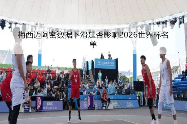 梅西迈阿密数据下滑是否影响2026世界杯名单